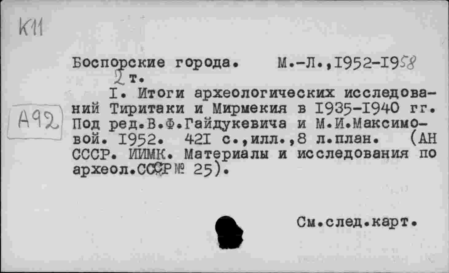 ﻿kll
АП)
I____J
Боспорские города. М.-Л.,1952-19^
I. Итоги археологических исследований Тиритаки и Мирмекия в 1935-1940 гг. Под ред.В.Ф.Гайдукевича и М.И.Максимовой. 1952« 421 с.,илл.,8 л.план. (АН СССР. ИИМК. Материалы и исследования по археол.СС&Р№ 25)»
См.след.карт.